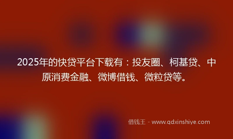 2025年的快贷平台下载有：投友圈、柯基贷、中原消费金融、微博借钱、微粒贷等。