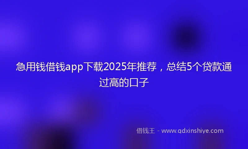 急用钱借钱app下载2025年推荐，总结5个贷款通过高的口子