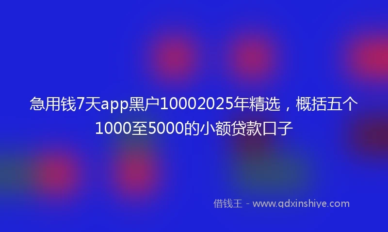 急用钱7天app黑户10002025年精选，概括五个1000至5000的小额贷款口子