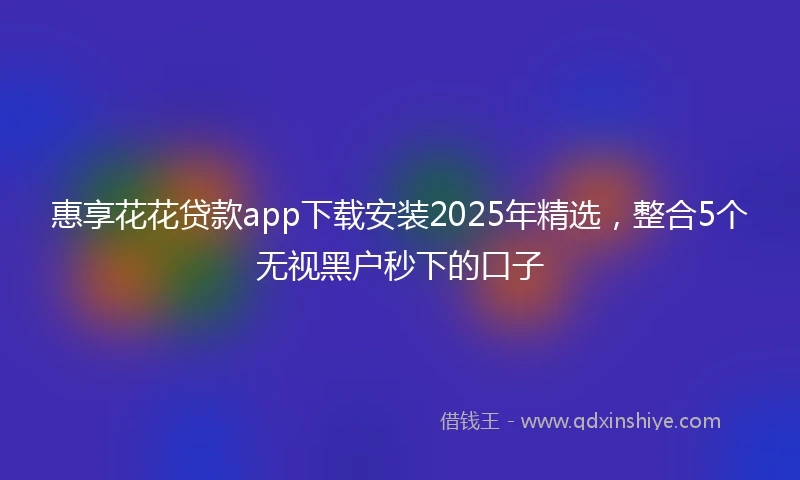 惠享花花贷款app下载安装2025年精选，整合5个无视黑户秒下的口子