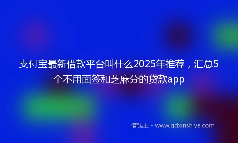 支付宝最新借款平台叫什么2025年推荐，汇总5个不用面签和芝麻分的贷款app