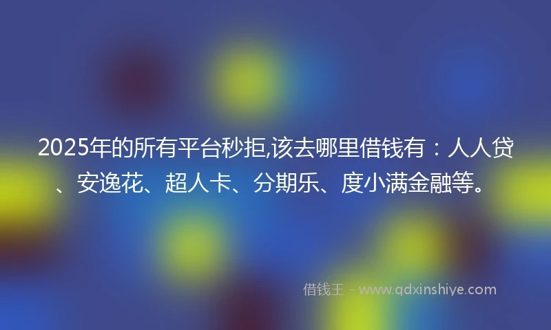 2025年的所有平台秒拒,该去哪里借钱有：人人贷、安逸花、超人卡、分期乐、度小满金融等。