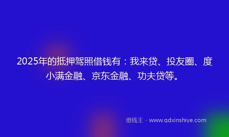 2025年的抵押驾照借钱有：我来贷、投友圈、度小满金融、京东金融、功夫贷等。