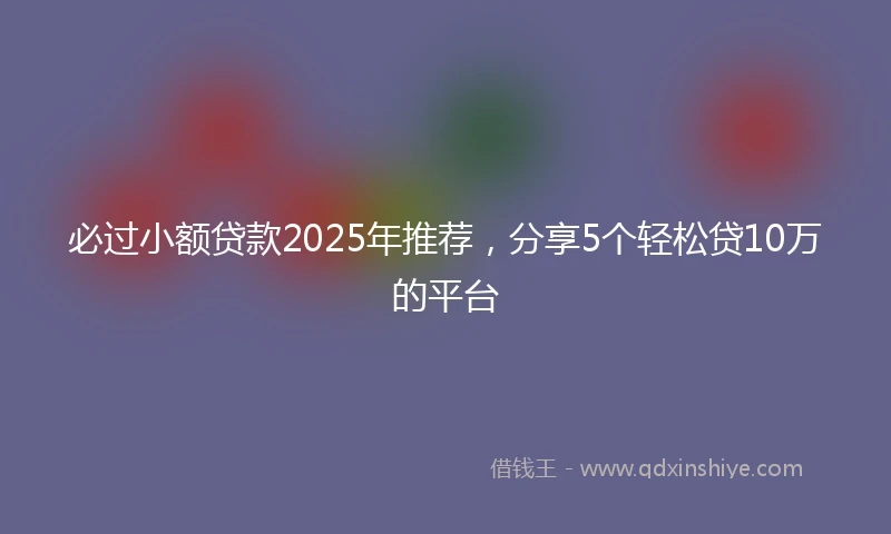 必过小额贷款2025年推荐，分享5个轻松贷10万的平台