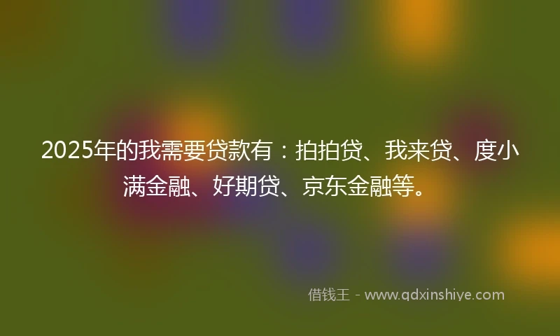 2025年的我需要贷款有：拍拍贷、我来贷、度小满金融、好期贷、京东金融等。