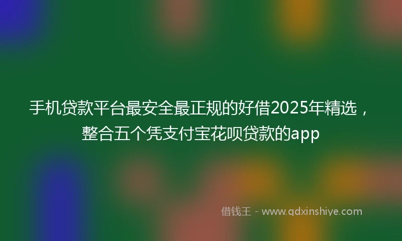 手机贷款平台最安全最正规的好借2025年精选，整合五个凭支付宝花呗贷款的app