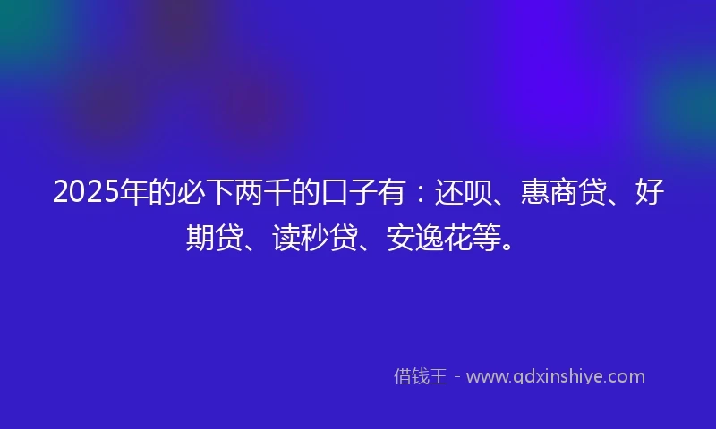 2025年的必下两千的口子有：还呗、惠商贷、好期贷、读秒贷、安逸花等。