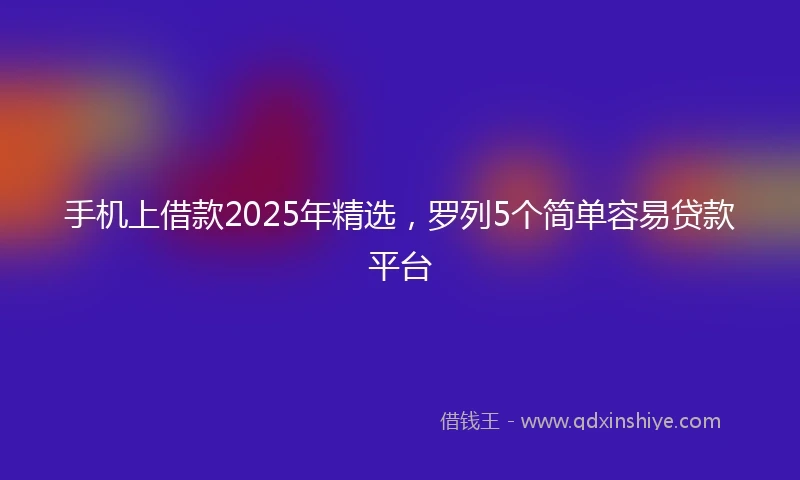 手机上借款2025年精选，罗列5个简单容易贷款平台