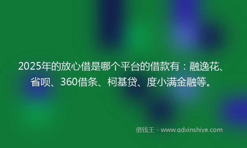 2025年的放心借是哪个平台的借款有：融逸花、省呗、360借条、柯基贷、度小满金融等。