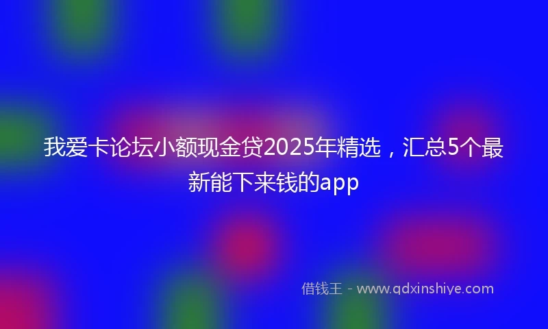 我爱卡论坛小额现金贷2025年精选，汇总5个最新能下来钱的app