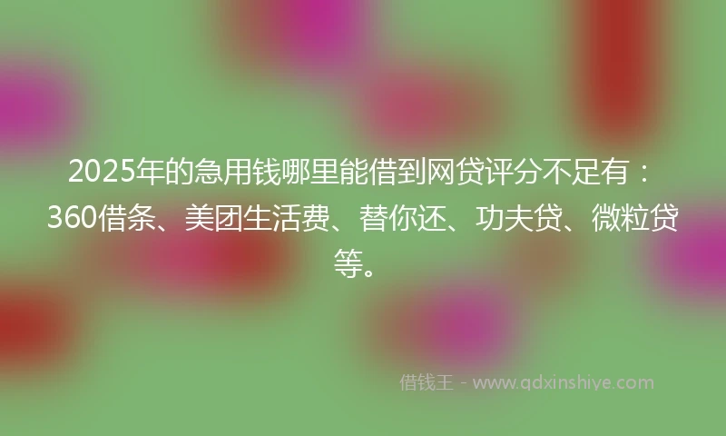 2025年的急用钱哪里能借到网贷评分不足有：360借条、美团生活费、替你还、功夫贷、微粒贷等。