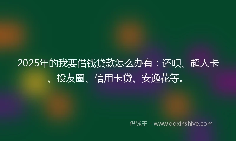 2025年的我要借钱贷款怎么办有：还呗、超人卡、投友圈、信用卡贷、安逸花等。