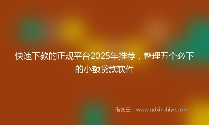快速下款的正规平台2025年推荐，整理五个必下的小额贷款软件