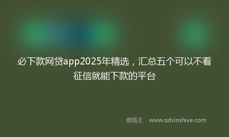必下款网贷app2025年精选，汇总五个可以不看征信就能下款的平台
