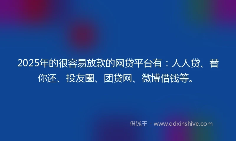 2025年的很容易放款的网贷平台有：人人贷、替你还、投友圈、团贷网、微博借钱等。
