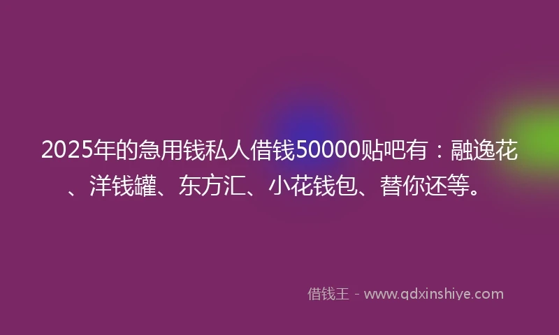 2025年的急用钱私人借钱50000贴吧有：融逸花、洋钱罐、东方汇、小花钱包、替你还等。