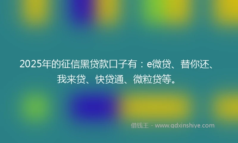 2025年的征信黑贷款口子有：e微贷、替你还、我来贷、快贷通、微粒贷等。