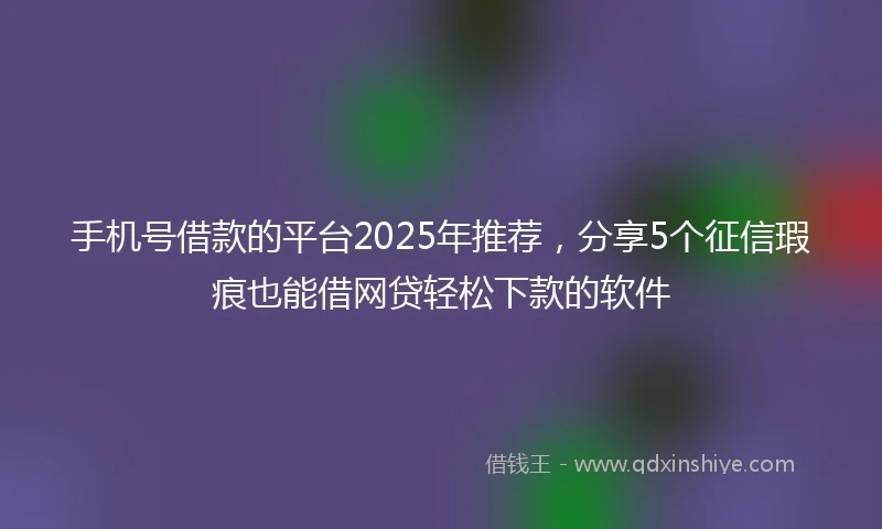 手机号借款的平台2025年推荐，分享5个征信瑕疵也能借网贷轻松下款的软件
