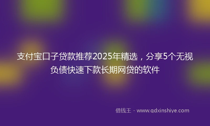 支付宝口子贷款推荐2025年精选，分享5个无视负债快速下款长期网贷的软件