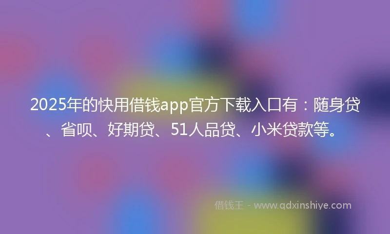 2025年的快用借钱app官方下载入口有：随身贷、省呗、好期贷、51人品贷、小米贷款等。