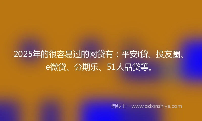 2025年的很容易过的网贷有：平安i贷、投友圈、e微贷、分期乐、51人品贷等。
