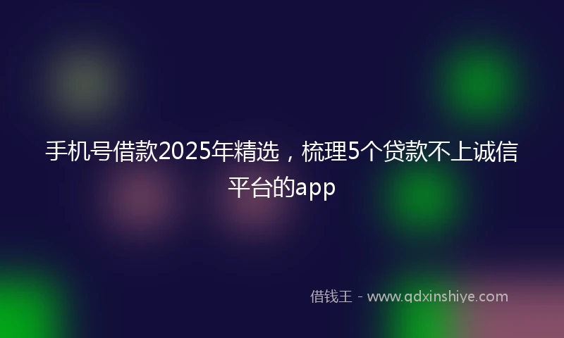 手机号借款2025年精选，梳理5个贷款不上诚信平台的app