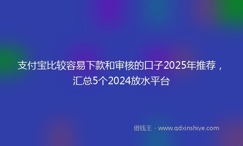 支付宝比较容易下款和审核的口子2025年推荐,汇总5个2024放水平台