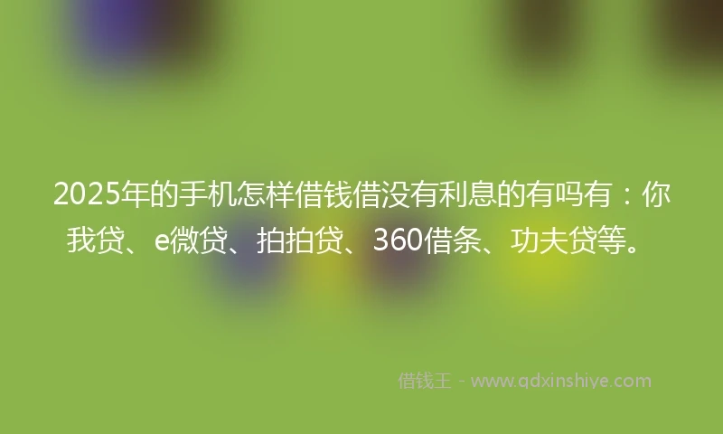 2025年的手机怎样借钱借没有利息的有吗有：你我贷、e微贷、拍拍贷、360借条、功夫贷等。