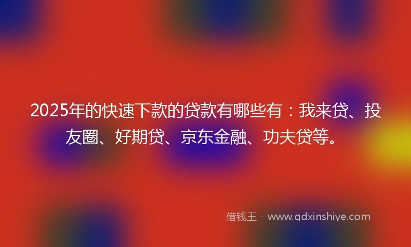 2025年的快速下款的贷款有哪些有：我来贷、投友圈、好期贷、京东金融、功夫贷等。