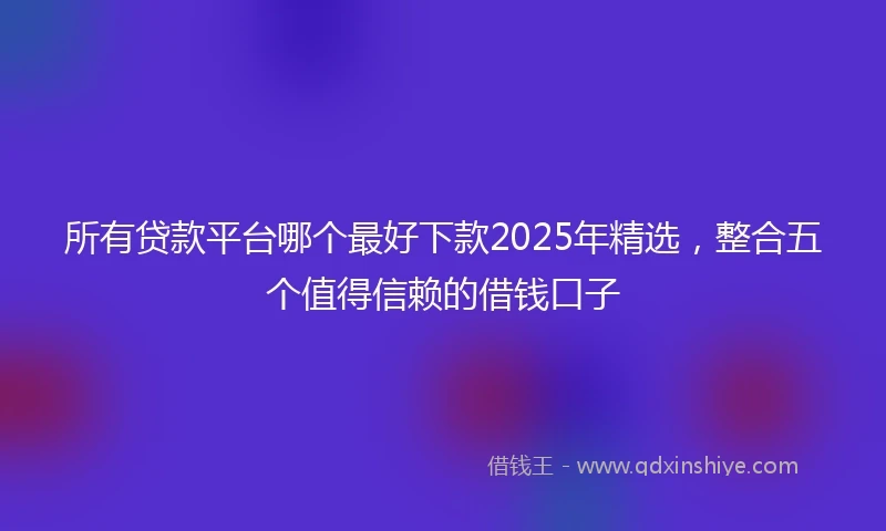 所有贷款平台哪个最好下款2025年精选，整合五个值得信赖的借钱口子
