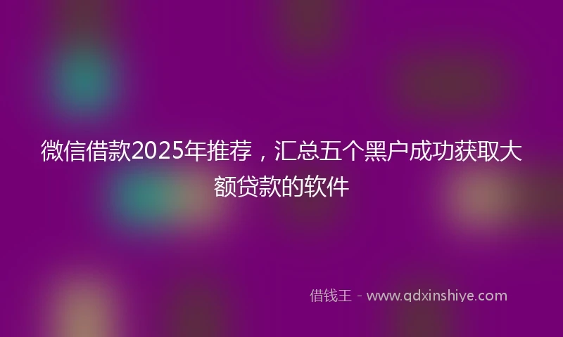 微信借款2025年推荐，汇总五个黑户成功获取大额贷款的软件