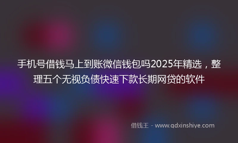 手机号借钱马上到账微信钱包吗2025年精选，整理五个无视负债快速下款长期网贷的软件