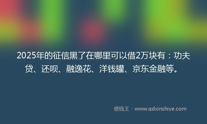 2025年的征信黑了在哪里可以借2万块有：功夫贷、还呗、融逸花、洋钱罐、京东金融等。