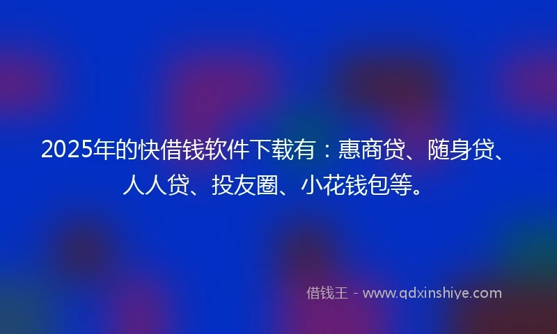 2025年的快借钱软件下载有：惠商贷、随身贷、人人贷、投友圈、小花钱包等。