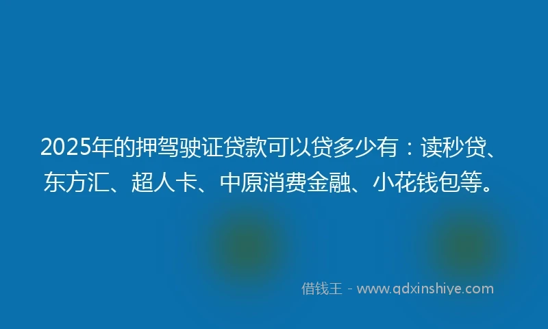 2025年的押驾驶证贷款可以贷多少有：读秒贷、东方汇、超人卡、中原消费金融、小花钱包等。