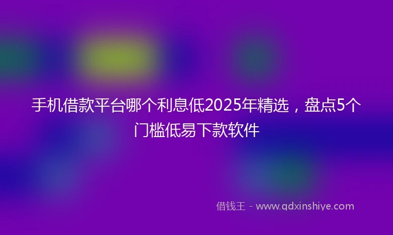 手机借款平台哪个利息低2025年精选，盘点5个门槛低易下款软件