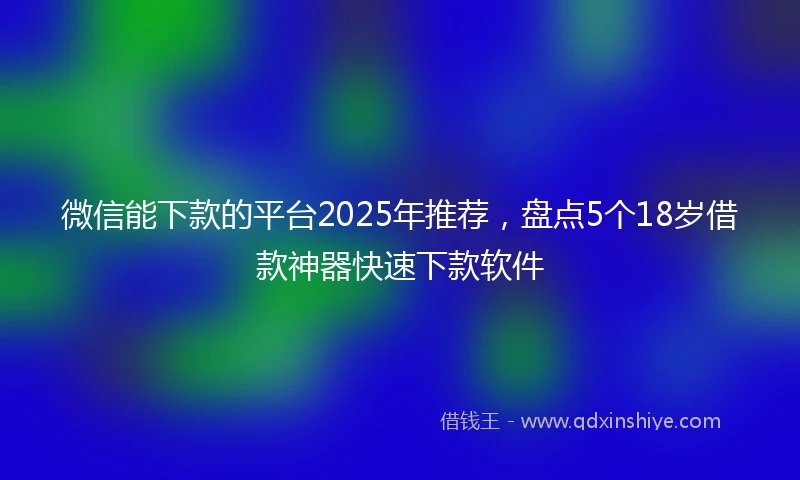 微信能下款的平台2025年推荐，盘点5个18岁借款神器快速下款软件