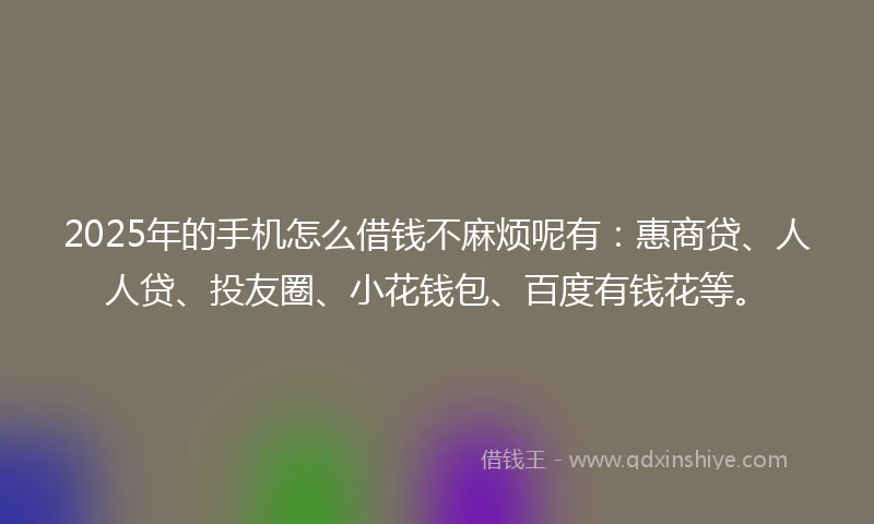 2025年的手机怎么借钱不麻烦呢有：惠商贷、人人贷、投友圈、小花钱包、百度有钱花等。