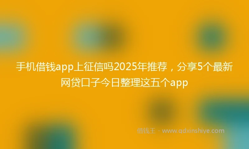 手机借钱app上征信吗2025年推荐，分享5个最新网贷口子今日整理这五个app