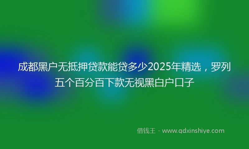 成都黑户无抵押贷款能贷多少2025年精选，罗列五个百分百下款无视黑白户口子