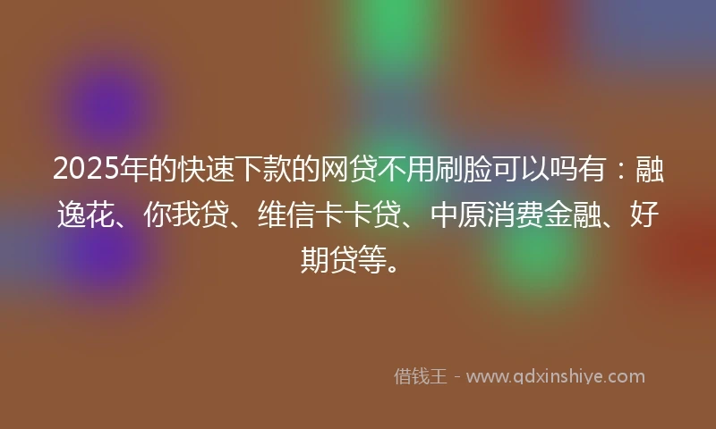 2025年的快速下款的网贷不用刷脸可以吗有：融逸花、你我贷、维信卡卡贷、中原消费金融、好期贷等。