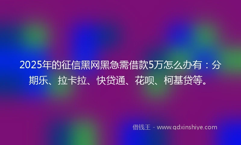 2025年的征信黑网黑急需借款5万怎么办有：分期乐、拉卡拉、快贷通、花呗、柯基贷等。