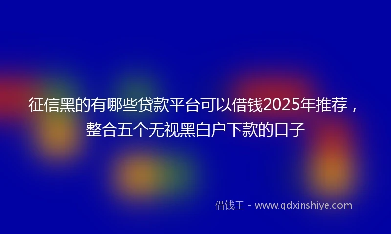 征信黑的有哪些贷款平台可以借钱2025年推荐，整合五个无视黑白户下款的口子