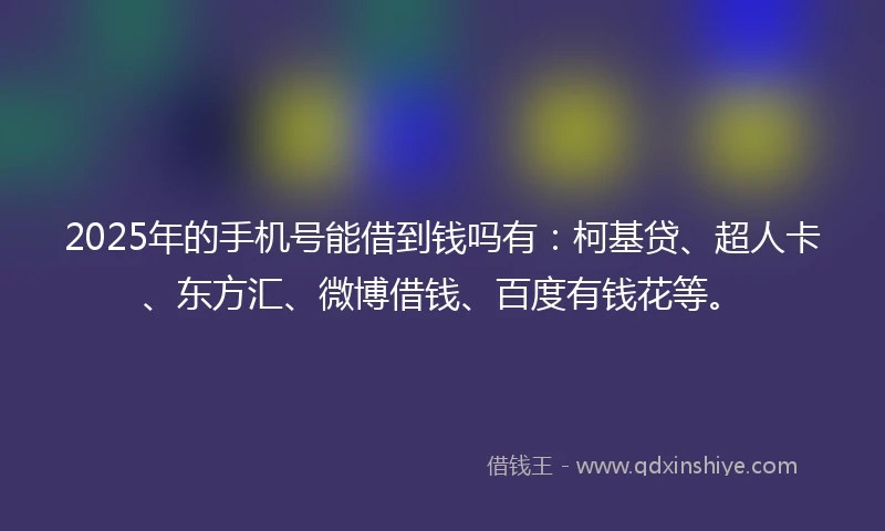 2025年的手机号能借到钱吗有：柯基贷、超人卡、东方汇、微博借钱、百度有钱花等。