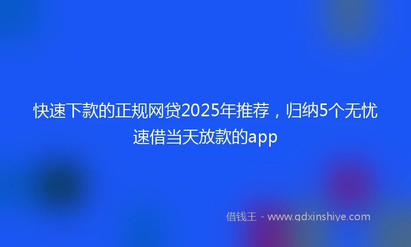 快速下款的正规网贷2025年推荐，归纳5个无忧速借当天放款的app
