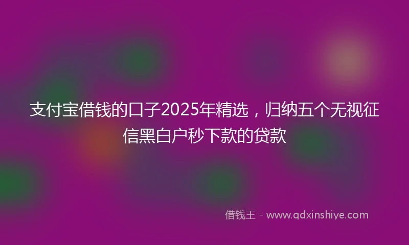 支付宝借钱的口子2025年精选，归纳五个无视征信黑白户秒下款的贷款