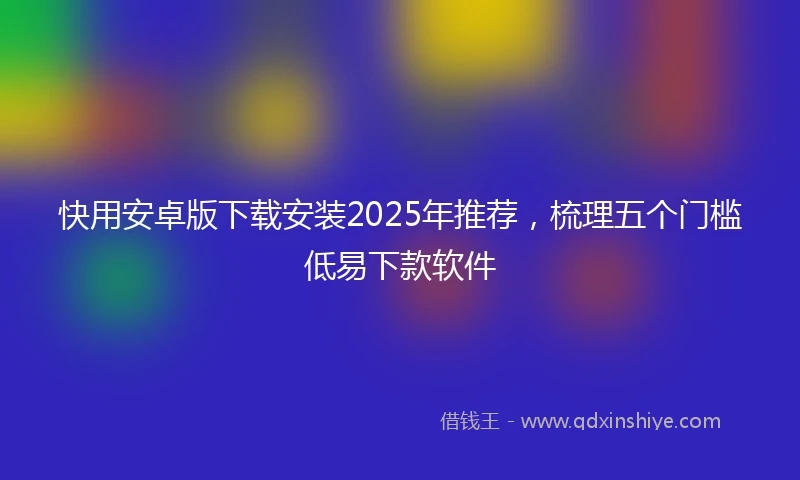 快用安卓版下载安装2025年推荐，梳理五个门槛低易下款软件