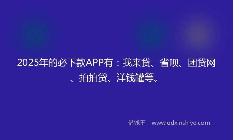 2025年的必下款APP有:我来贷、省呗、团贷网、拍拍贷、洋钱罐等。