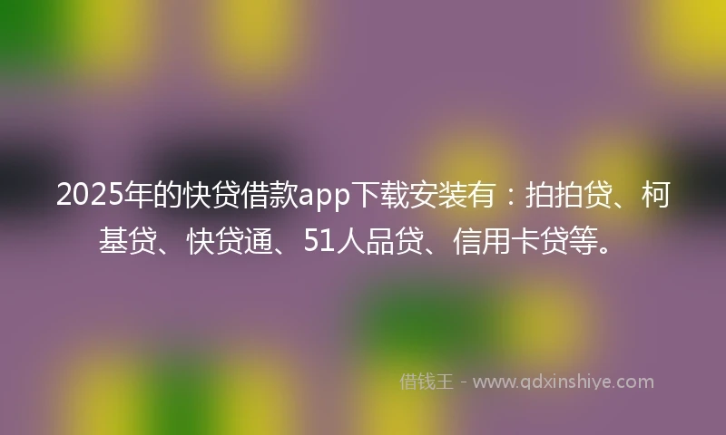 2025年的快贷借款app下载安装有：拍拍贷、柯基贷、快贷通、51人品贷、信用卡贷等。