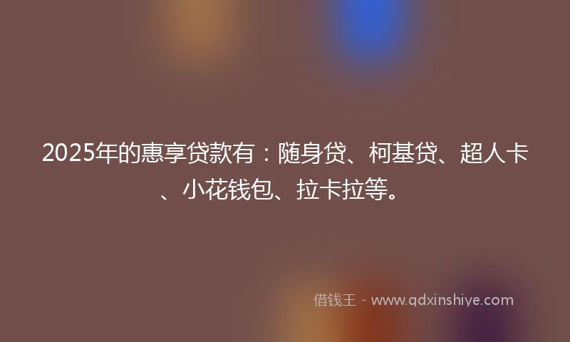 2025年的惠享贷款有：随身贷、柯基贷、超人卡、小花钱包、拉卡拉等。